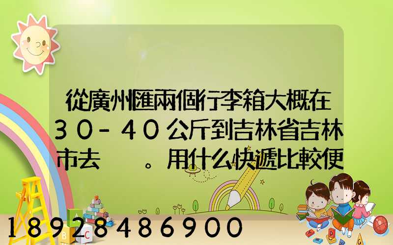 從廣州匯兩個行李箱大概在30-40公斤到吉林省吉林市去。用什么快遞比較便...
